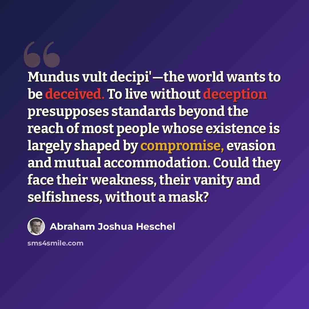 “Mundus vult decipi'—the world wants to be deceived. To live without deception presupposes standards beyond the reach of most people whose existence is largely shaped by compromise, evasion and mutual accommodation. Could they face their weakness, their vanity and selfishness, without a mask?” quote by Abraham Joshua Heschel