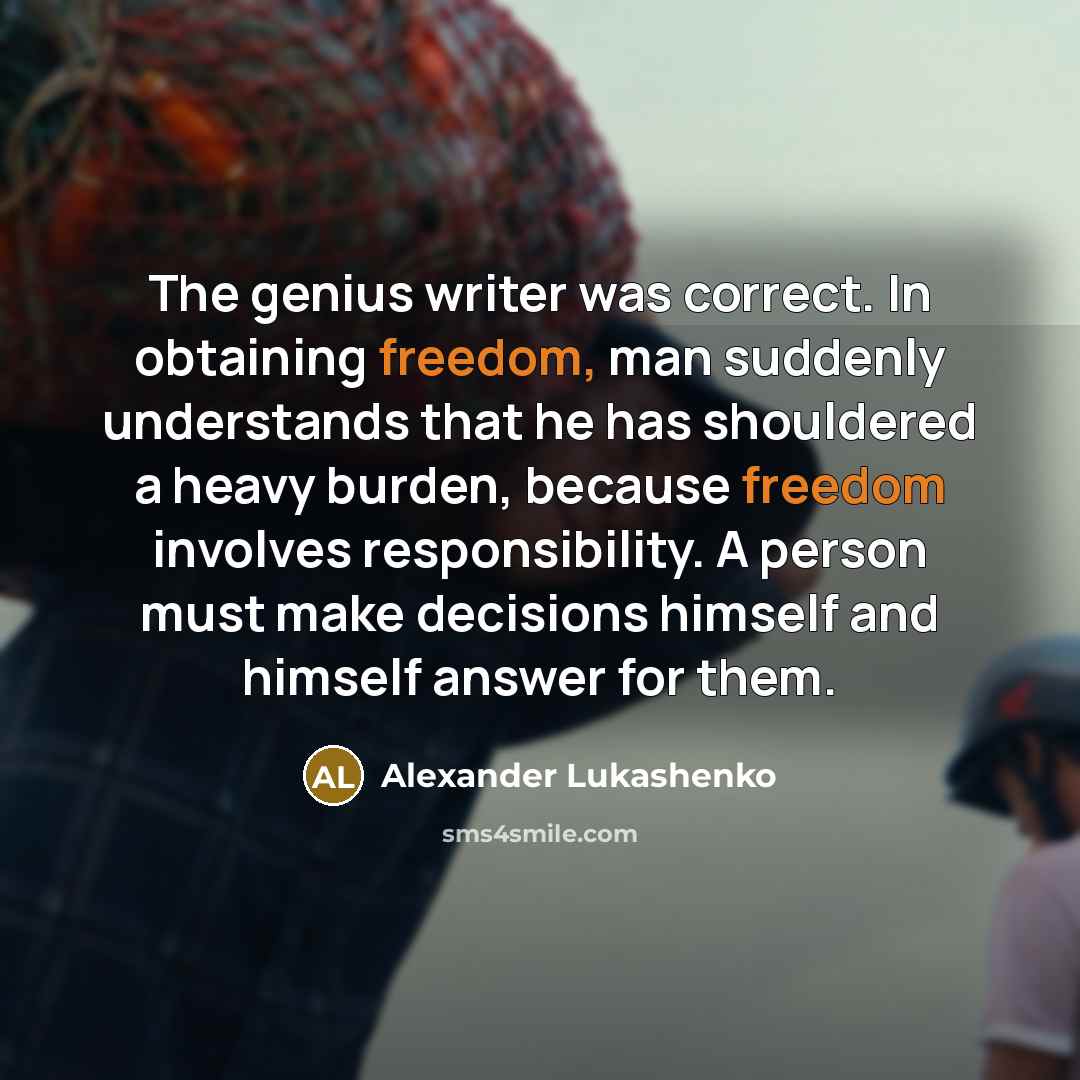 “The genius writer was correct. In obtaining freedom, man suddenly understands that he has shouldered a heavy burden, because freedom involves responsibility. A person must make decisions himself and himself answer for them.” quote by Alexander Lukashenko