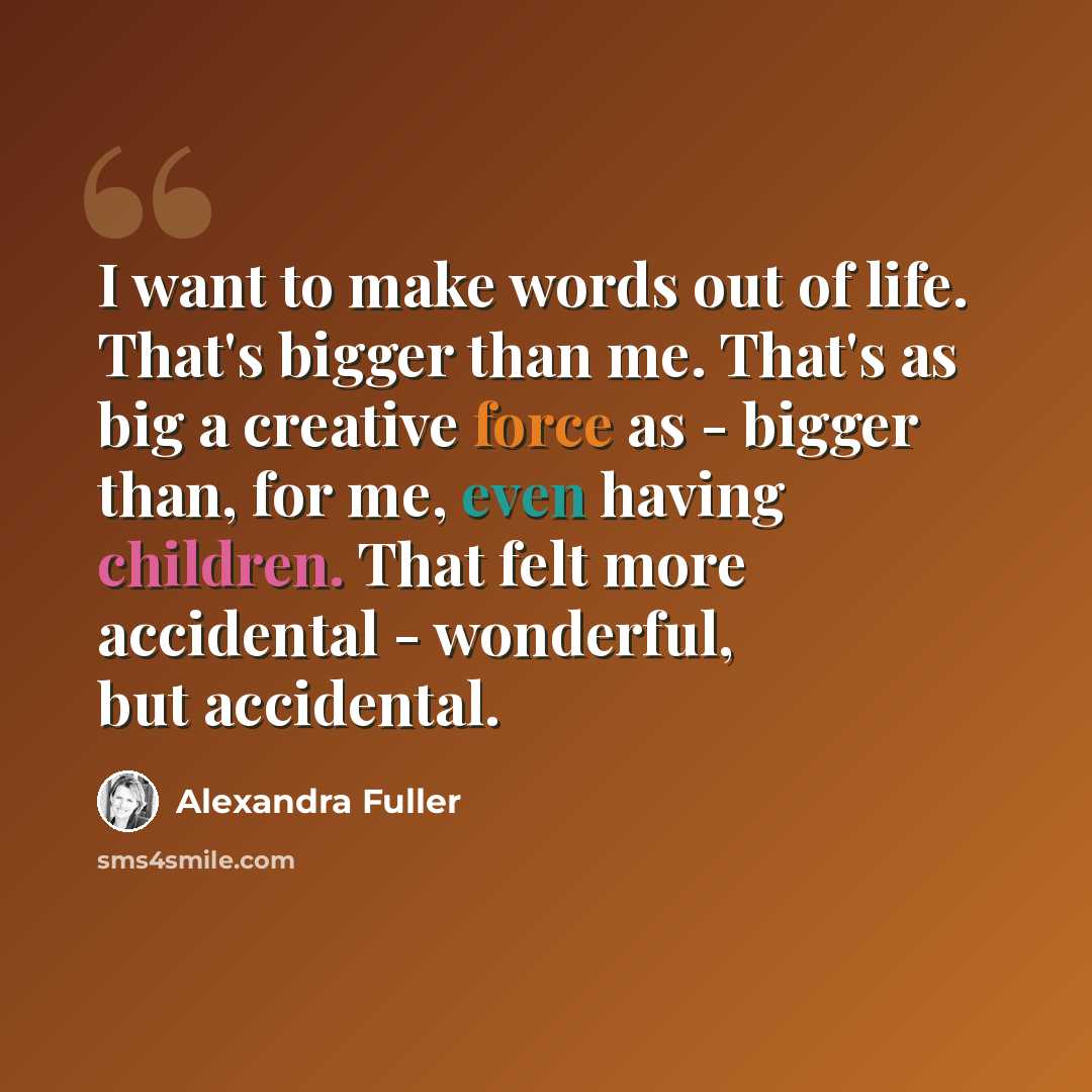 “I want to make words out of life. That's bigger than me. That's as big a creative force as - bigger than, for me, even having children. That felt more accidental - wonderful, but accidental.” quote by Alexandra Fuller