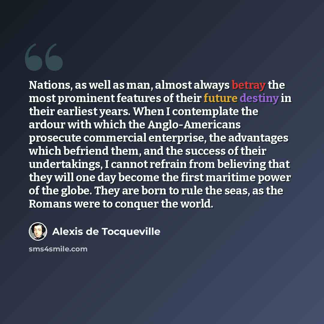 “Nations, as well as man, almost always betray the most prominent features of their future destiny in their earliest years. When I contemplate the ardour with which the Anglo-Americans prosecute commercial enterprise, the advantages which befriend them, and the success of their undertakings, I…” quote by Alexis de Tocqueville