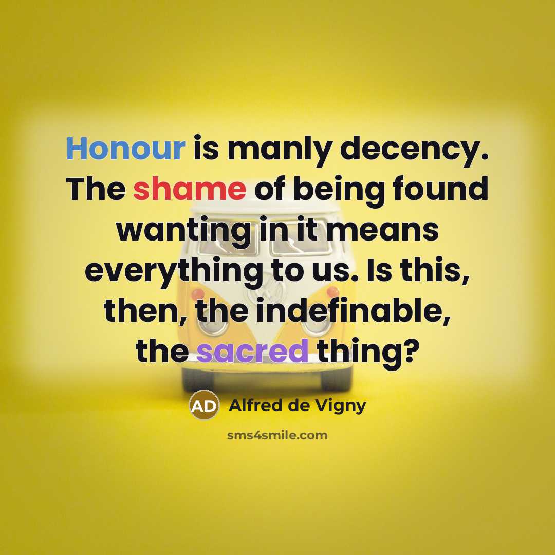 “Honour is manly decency. The shame of being found wanting in it means everything to us. Is this, then, the indefinable, the sacred thing?” quote by Alfred de Vigny