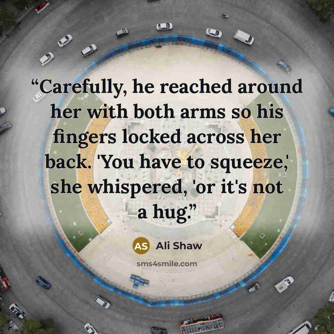 “Carefully, he reached around her with both arms so his fingers locked across her back. 'You have to squeeze,' she whispered, 'or it's not a hug.” quote by Ali Shaw