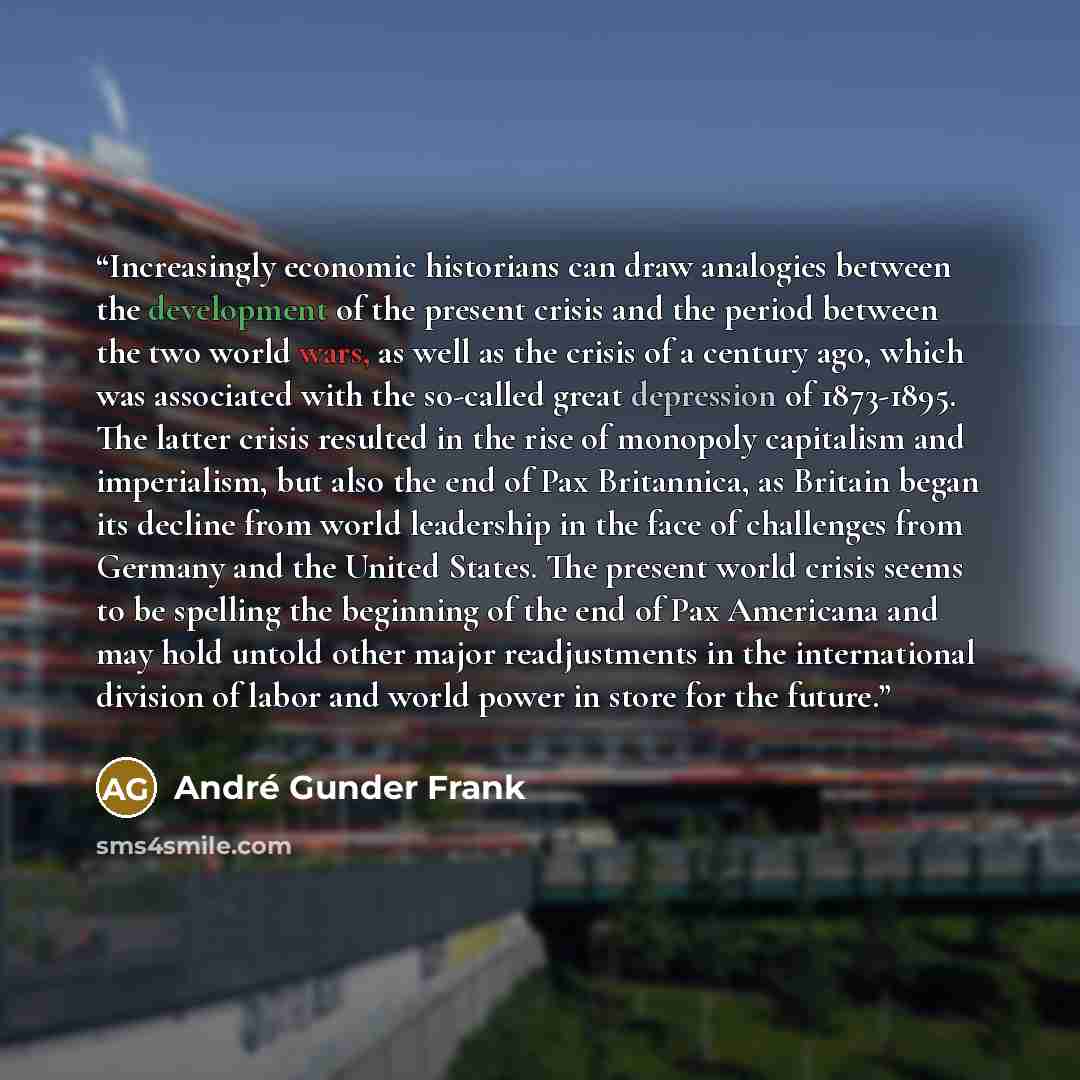 “Increasingly economic historians can draw analogies between the development of the present crisis and the period between the two world wars, as well as the crisis of a century ago, which was associated with the so-called great depression of 1873-1895. The latter crisis resulted in the rise of…” quote by André Gunder Frank