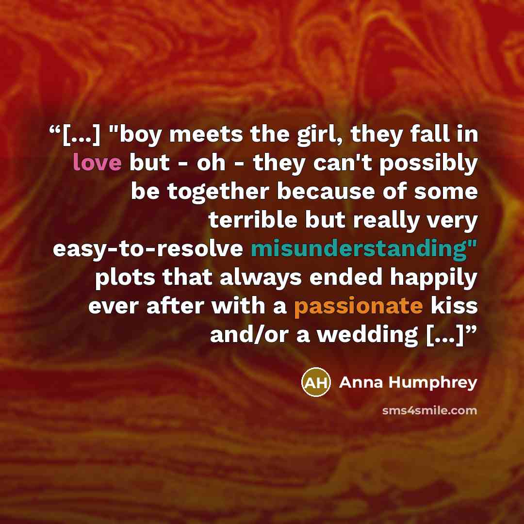 “[...] "boy meets the girl, they fall in love but - oh - they can't possibly be together because of some terrible but really very easy-to-resolve misunderstanding" plots that always ended happily ever after with a passionate kiss and/or a wedding [...]” quote by Anna Humphrey