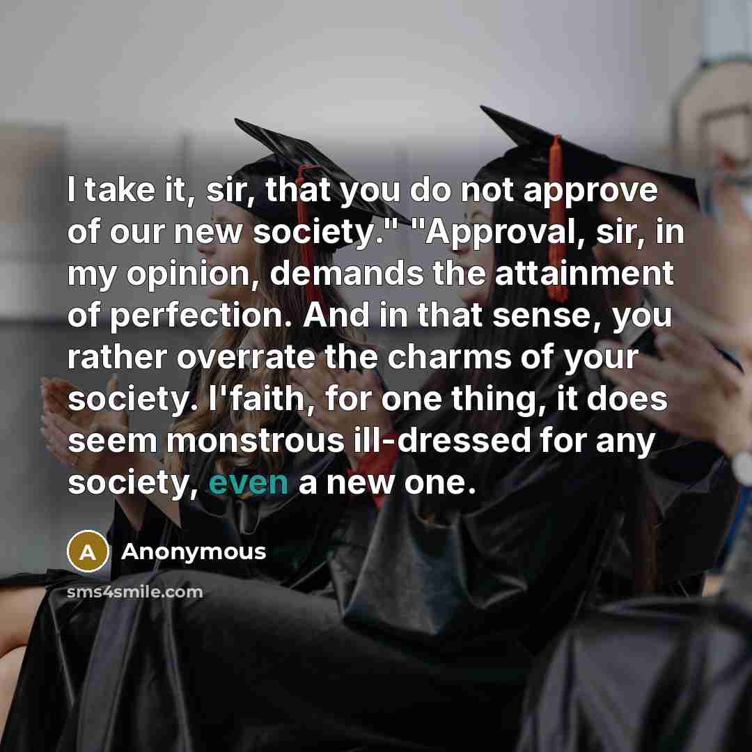 “I take it, sir, that you do not approve of our new society." "Approval, sir, in my opinion, demands the attainment of perfection. And in that sense, you rather overrate the charms of your society. I'faith, for one thing, it does seem monstrous ill-dressed for any society, even a new one.” quote by Anonymous