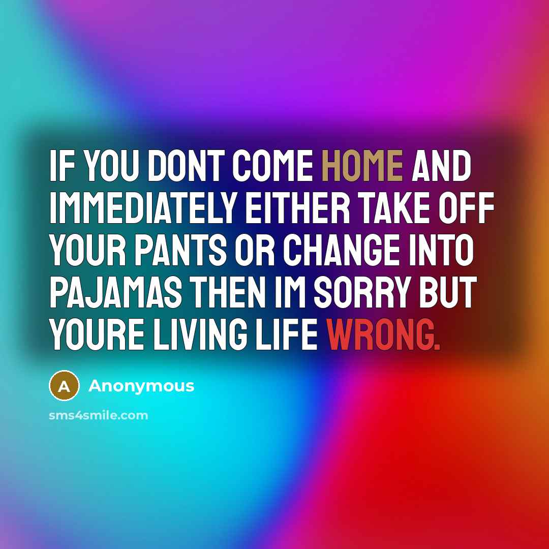 “If you dont come home and immediately either take off your pants or change into pajamas then Im sorry but youre living life wrong.” quote by Anonymous