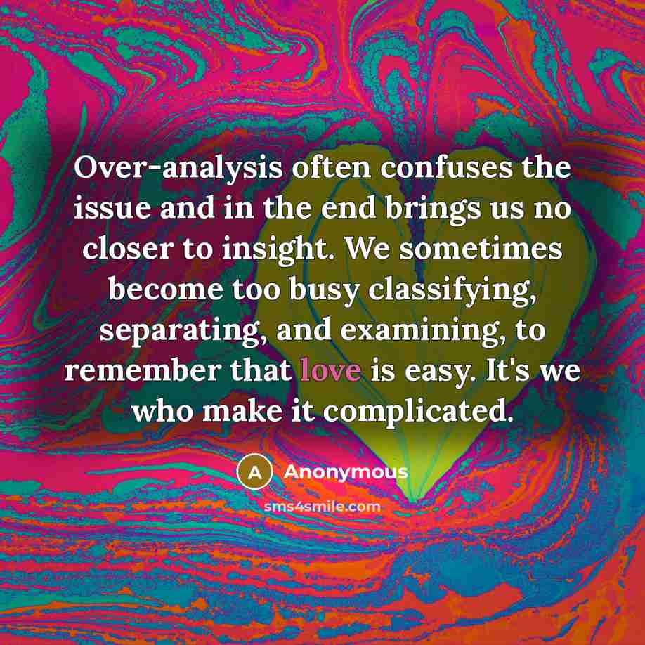 “Over-analysis often confuses the issue and in the end brings us no closer to insight. We sometimes become too busy classifying, separating, and examining, to remember that love is easy. It's we who make it complicated.” quote by Anonymous