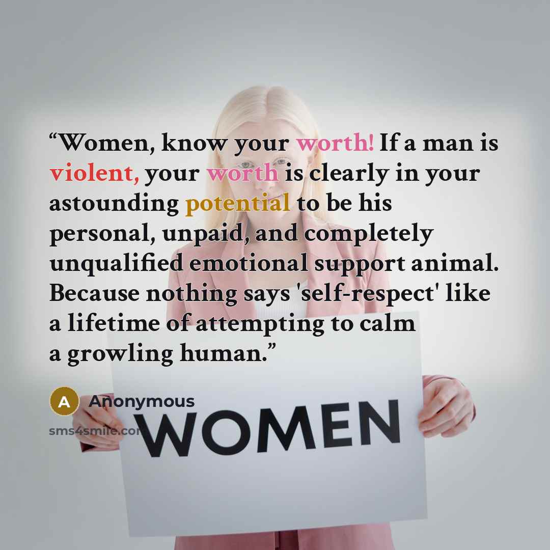 “Women, know your worth! If a man is violent, your worth is clearly in your astounding potential to be his personal, unpaid, and completely unqualified emotional support animal. Because nothing says 'self-respect' like a lifetime of attempting to calm a growling human.” quote by Anonymous