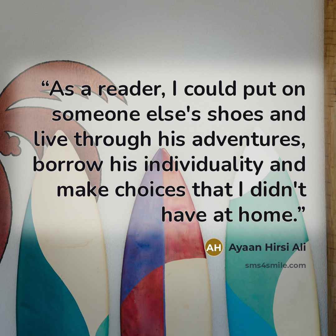 “As a reader, I could put on someone else's shoes and live through his adventures, borrow his individuality and make choices that I didn't have at home.” quote by Ayaan Hirsi Ali