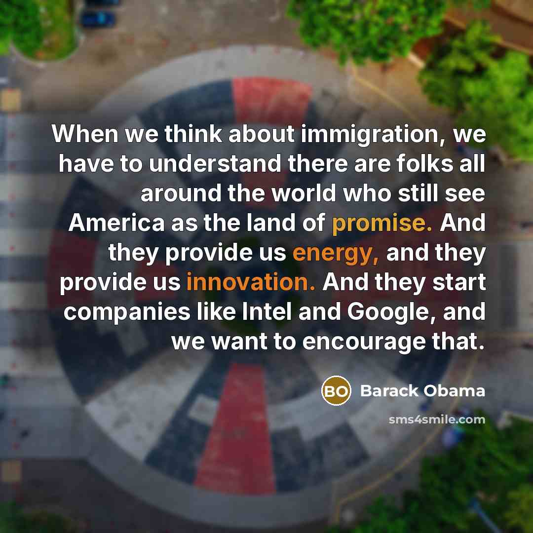 “When we think about immigration, we have to understand there are folks all around the world who still see America as the land of promise. And they provide us energy, and they provide us innovation. And they start companies like Intel and Google, and we want to encourage that.” quote by Barack Obama