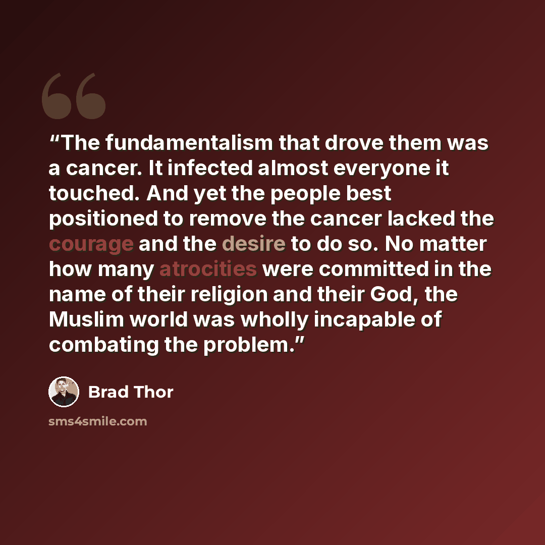 “The fundamentalism that drove them was a cancer. It infected almost everyone it touched. And yet the people best positioned to remove the cancer lacked the courage and the desire to do so. No matter how many atrocities were committed in the name of their religion and their God, the Muslim world…” quote by Brad Thor