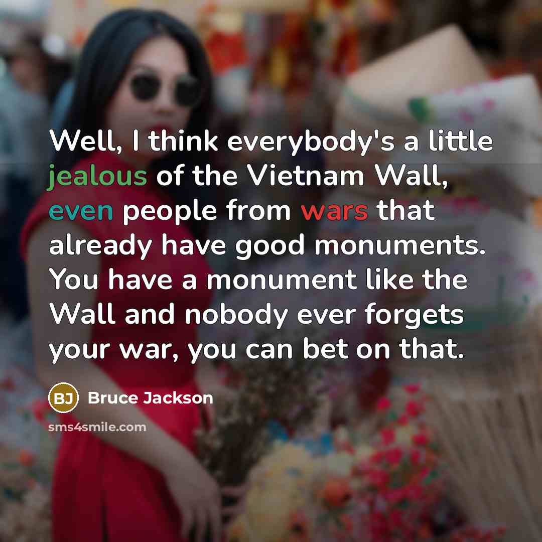 “Well, I think everybody's a little jealous of the Vietnam Wall, even people from wars that already have good monuments. You have a monument like the Wall and nobody ever forgets your war, you can bet on that.” quote by Bruce Jackson