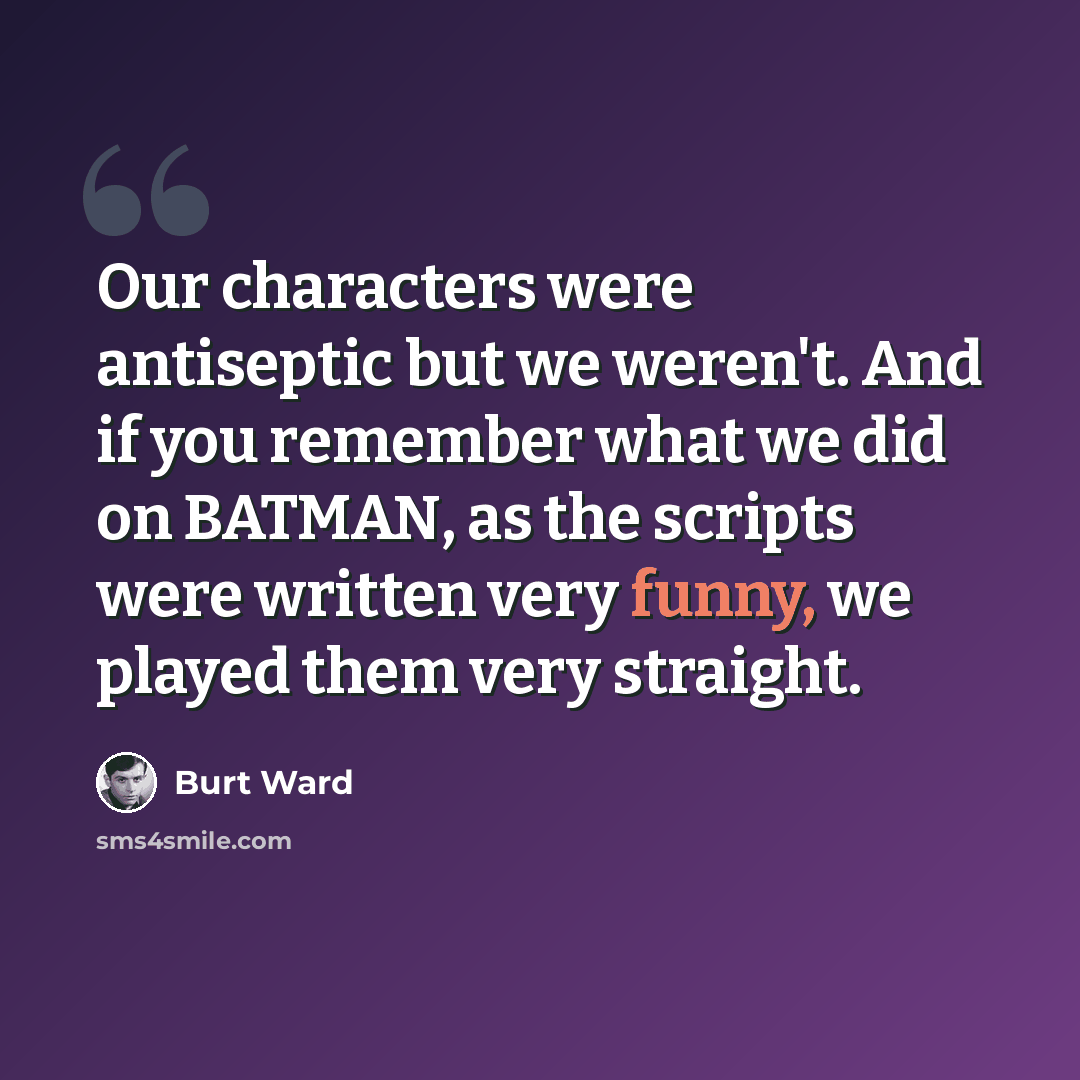 “Our characters were antiseptic but we weren't. And if you remember what we did on BATMAN, as the scripts were written very funny, we played them very straight.” quote by Burt Ward