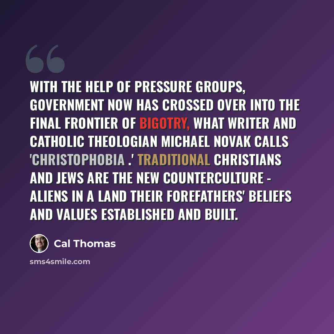 “With the help of pressure groups, government now has crossed over into the final frontier of bigotry, what writer and Catholic theologian Michael Novak calls 'Christophobia .' Traditional Christians and Jews are the new counterculture - aliens in a land their forefathers' beliefs and values…” quote by Cal Thomas