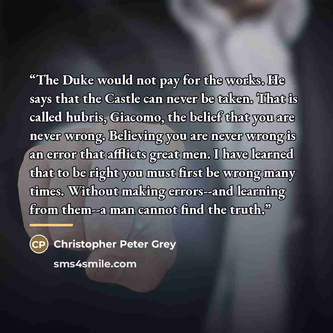 “The Duke would not pay for the works. He says that the Castle can never be taken. That is called hubris, Giacomo, the belief that you are never wrong. Believing you are never wrong is an error that afflicts great men. I have learned that to be right you must first be wrong many times. Without…” quote by Christopher Peter Grey