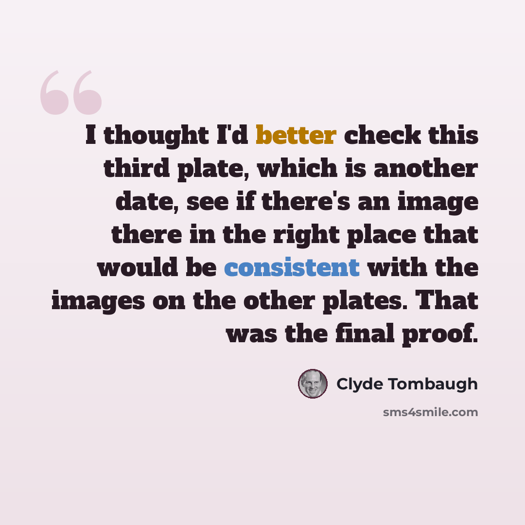 “I thought I'd better check this third plate, which is another date, see if there's an image there in the right place that would be consistent with the images on the other plates. That was the final proof.” quote by Clyde Tombaugh