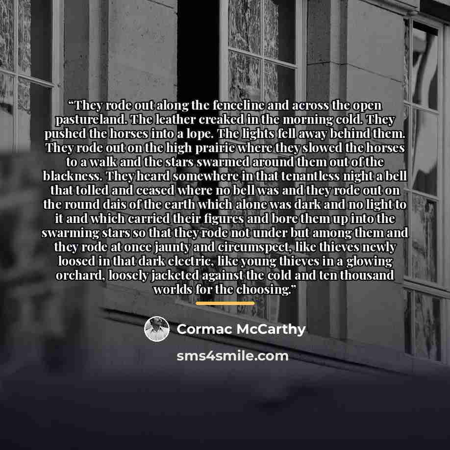 “They rode out along the fenceline and across the open pastureland. The leather creaked in the morning cold. They pushed the horses into a lope. The lights fell away behind them. They rode out on the high prairie where they slowed the horses to a walk and the stars swarmed around them out of the…” quote by Cormac McCarthy