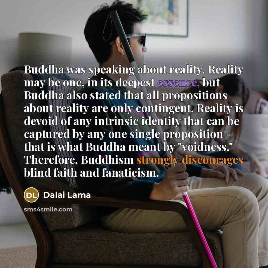 “Buddha was speaking about reality. Reality may be one, in its deepest essence, but Buddha also stated that all propositions about reality are only contingent. Reality is devoid of any intrinsic identity that can be captured by any one single proposition - that is what Buddha meant by "voidness."…” quote by Dalai Lama