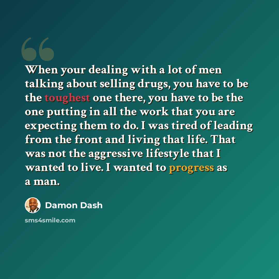 “When your dealing with a lot of men talking about selling drugs, you have to be the toughest one there, you have to be the one putting in all the work that you are expecting them to do. I was tired of leading from the front and living that life. That was not the aggressive lifestyle that I wanted…” quote by Damon Dash