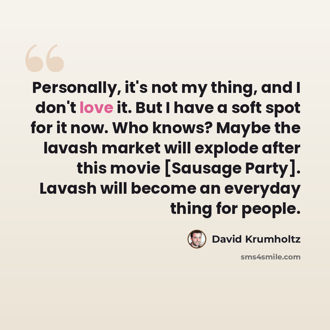 “Personally, it's not my thing, and I don't love it. But I have a soft spot for it now. Who knows? Maybe the lavash market will explode after this movie [Sausage Party]. Lavash will become an everyday thing for people.” quote by David Krumholtz