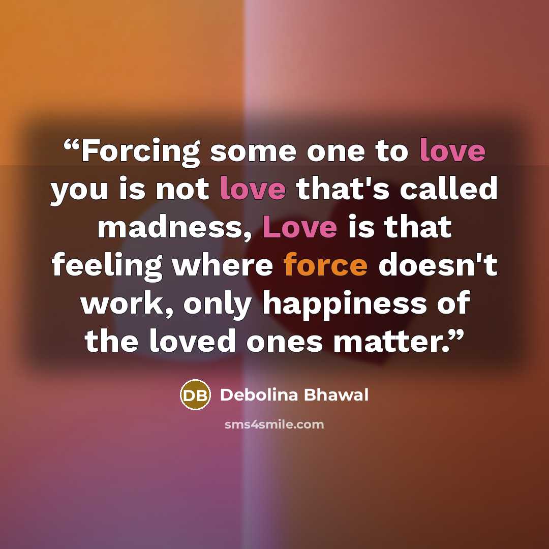“Forcing some one to love you is not love that's called madness, Love is that feeling where force doesn't work, only happiness of the loved ones matter.” quote by Debolina Bhawal