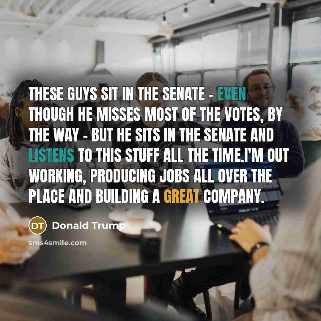“These guys sit in the Senate - even though he misses most of the votes, by the way - but he sits in the Senate and listens to this stuff all the time.I'm out working, producing jobs all over the place and building a great company.” quote by Donald Trump