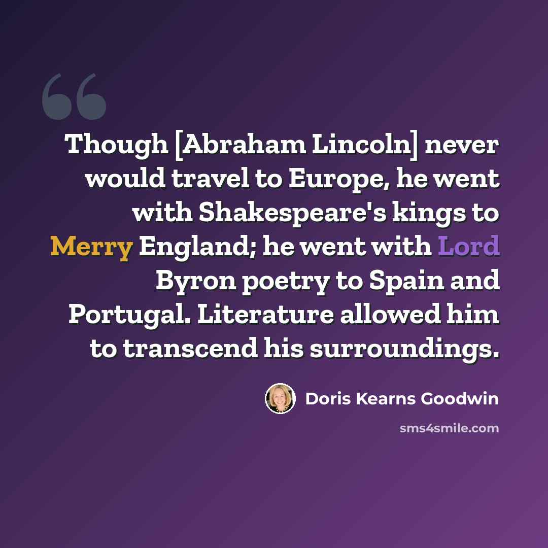 “Though [Abraham Lincoln] never would travel to Europe, he went with Shakespeare's kings to Merry England; he went with Lord Byron poetry to Spain and Portugal. Literature allowed him to transcend his surroundings.” quote by Doris Kearns Goodwin