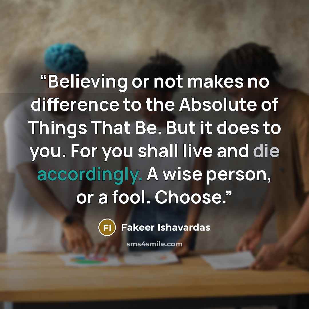 “Believing or not makes no difference to the Absolute of Things That Be. But it does to you. For you shall live and die accordingly. A wise person, or a fool. Choose.” quote by Fakeer Ishavardas