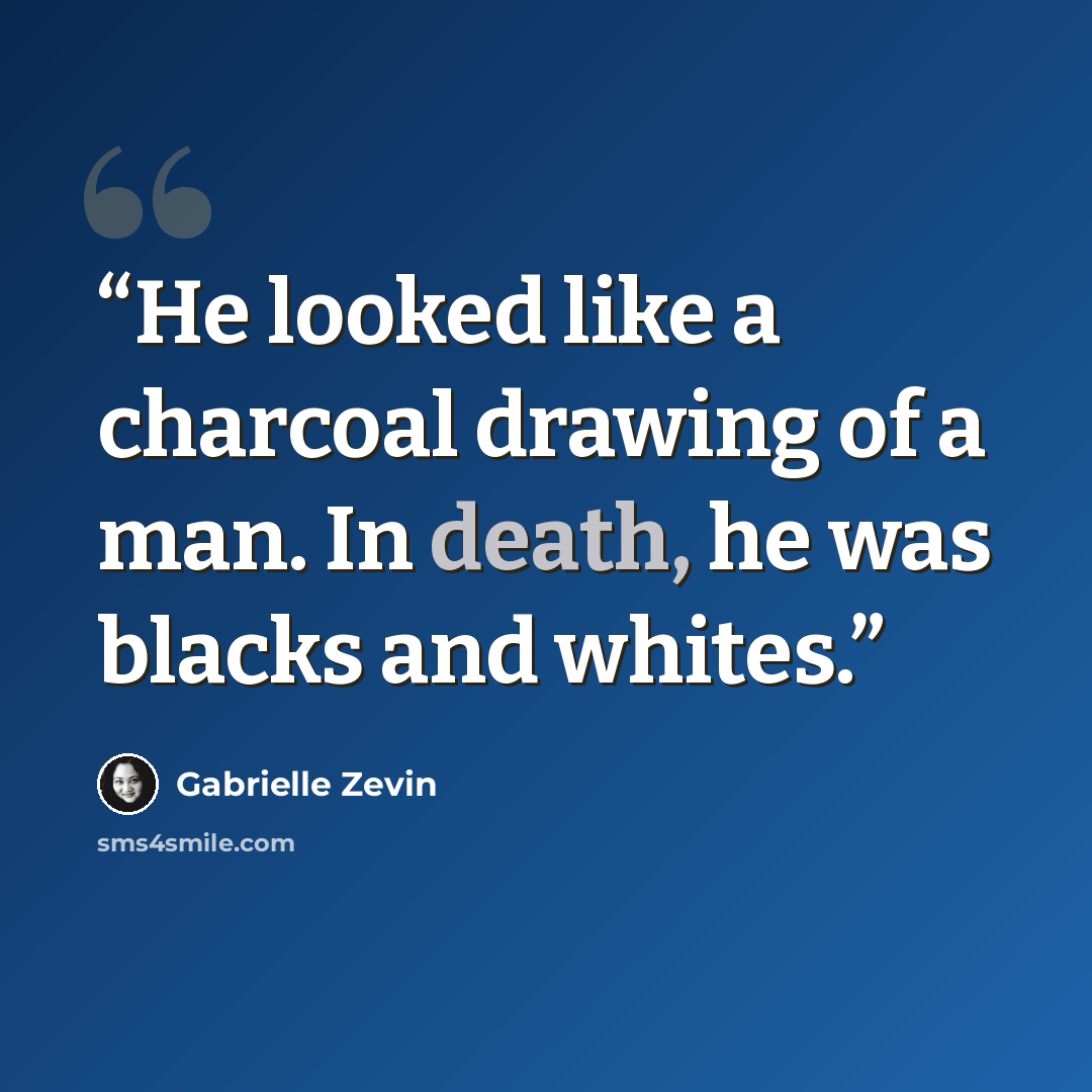 “He looked like a charcoal drawing of a man. In death, he was blacks and whites.” quote by Gabrielle Zevin