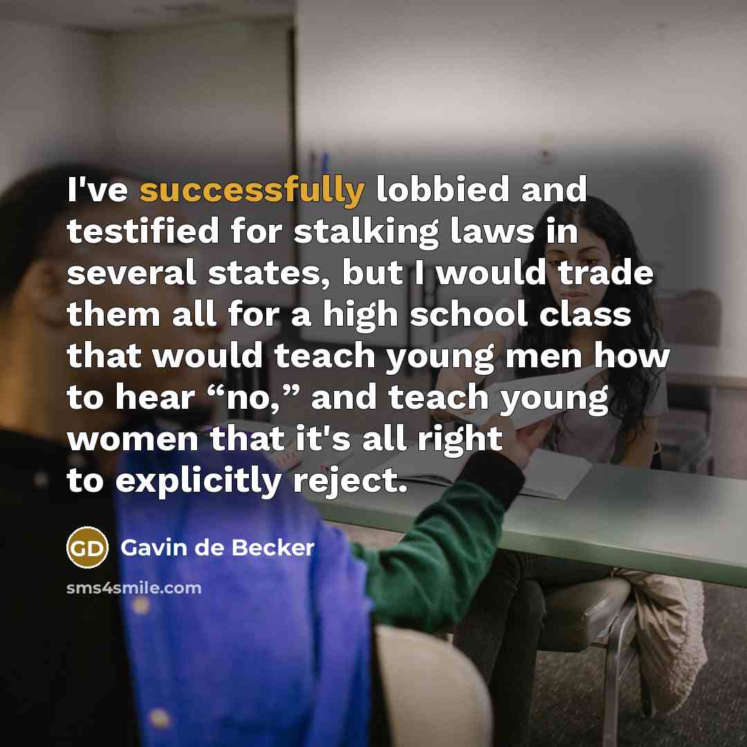 “I've successfully lobbied and testified for stalking laws in several states, but I would trade them all for a high school class that would teach young men how to hear “no,” and teach young women that it's all right to explicitly reject.” quote by Gavin de Becker