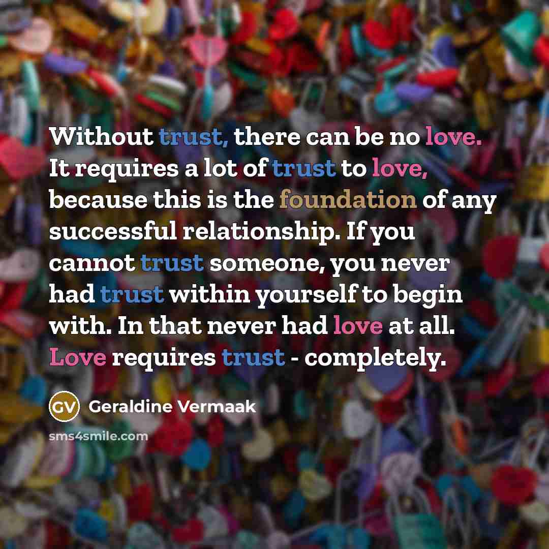 “Without trust, there can be no love. It requires a lot of trust to love, because this is the foundation of any successful relationship. If you cannot trust someone, you never had trust within yourself to begin with. In that never had love at all. Love requires trust - completely.” quote by Geraldine Vermaak