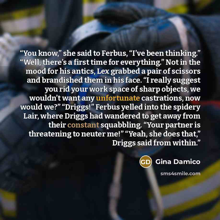 “You know,” she said to Ferbus, “I’ve been thinking.” “Well, there’s a first time for everything.” Not in the mood for his antics, Lex grabbed a pair of scissors and brandished them in his face. “I really suggest you rid your work space of sharp objects, we wouldn’t want any unfortunate…” quote by Gina Damico