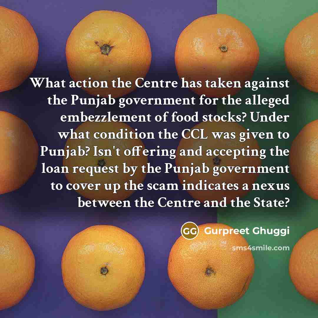 “What action the Centre has taken against the Punjab government for the alleged embezzlement of food stocks? Under what condition the CCL was given to Punjab? Isn't offering and accepting the loan request by the Punjab government to cover up the scam indicates a nexus between the Centre and the…” quote by Gurpreet Ghuggi