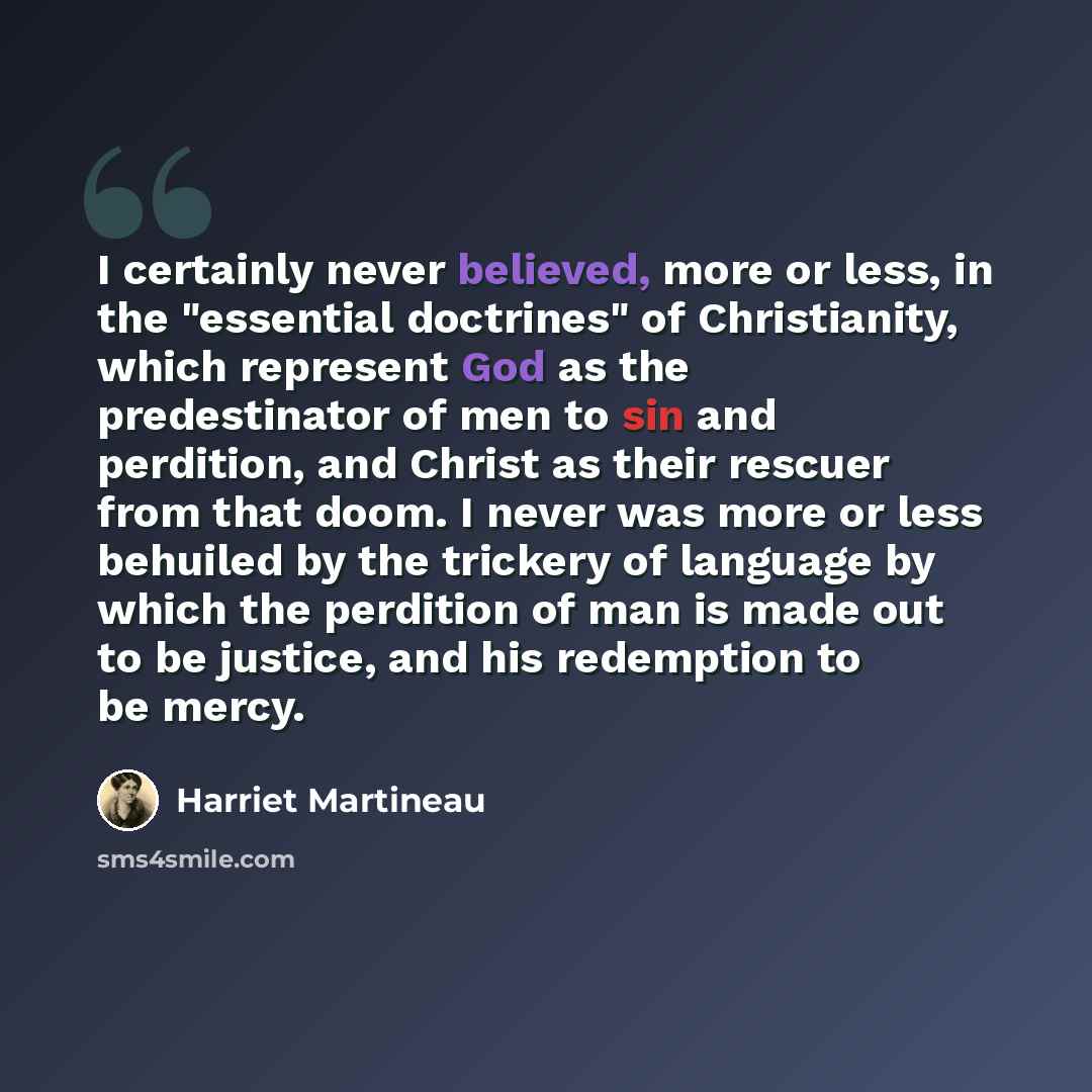 “I certainly never believed, more or less, in the "essential doctrines" of Christianity, which represent God as the predestinator of men to sin and perdition, and Christ as their rescuer from that doom. I never was more or less behuiled by the trickery of language by which the perdition of man is…” quote by Harriet Martineau