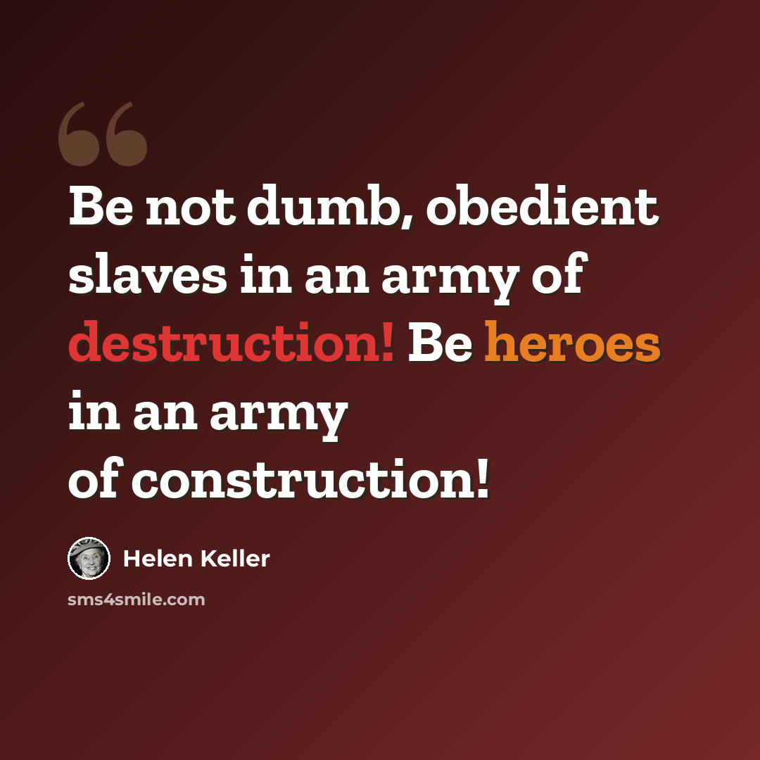 “Be not dumb, obedient slaves in an army of destruction! Be heroes in an army of construction!” quote by Helen Keller