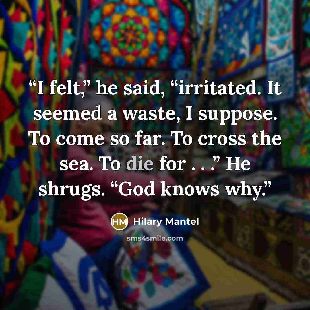 “I felt,” he said, “irritated. It seemed a waste, I suppose. To come so far. To cross the sea. To die for . . .” He shrugs. “God knows why.” quote by Hilary Mantel