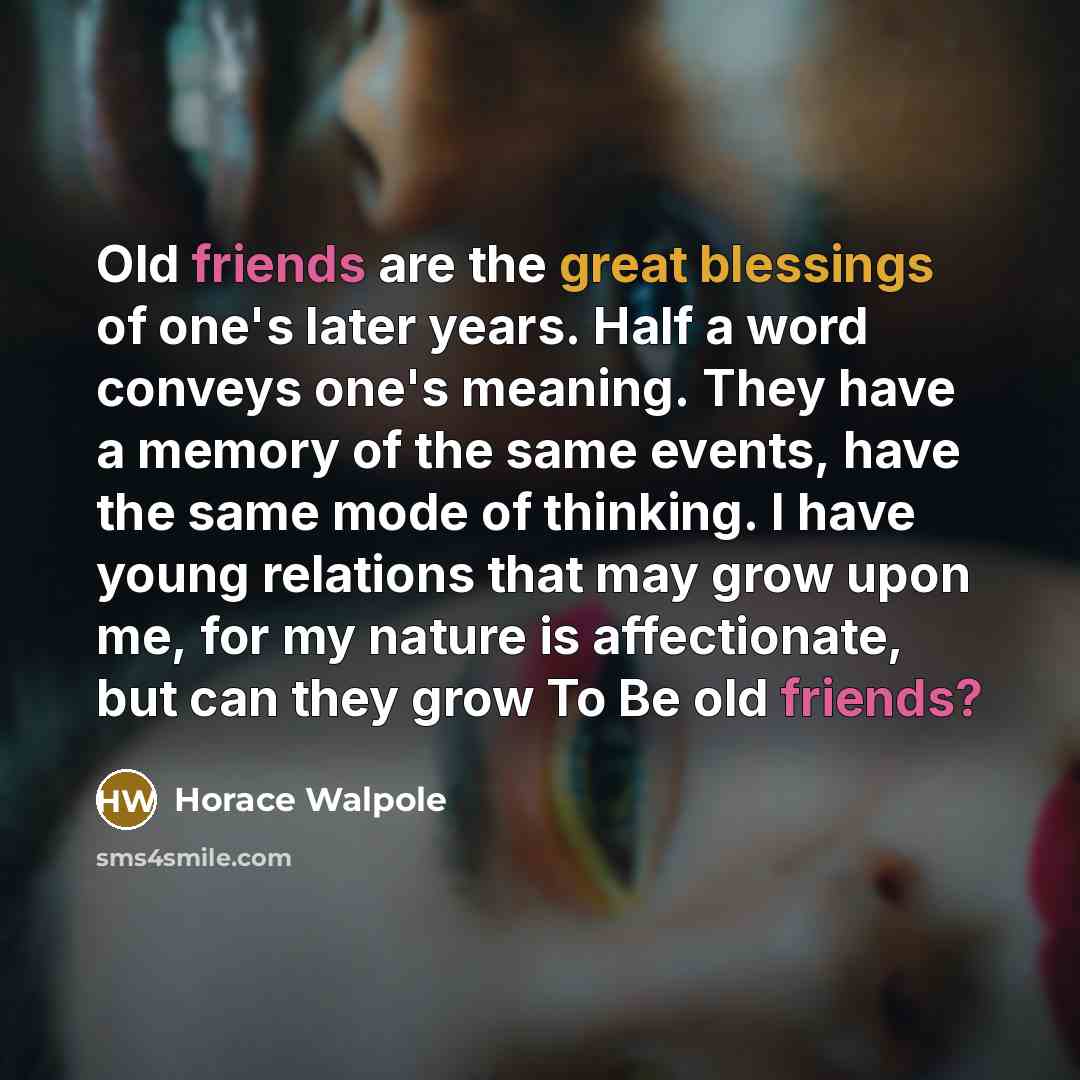 “Old friends are the great blessings of one's later years. Half a word conveys one's meaning. They have a memory of the same events, have the same mode of thinking. I have young relations that may grow upon me, for my nature is affectionate, but can they grow To Be old friends?” quote by Horace Walpole