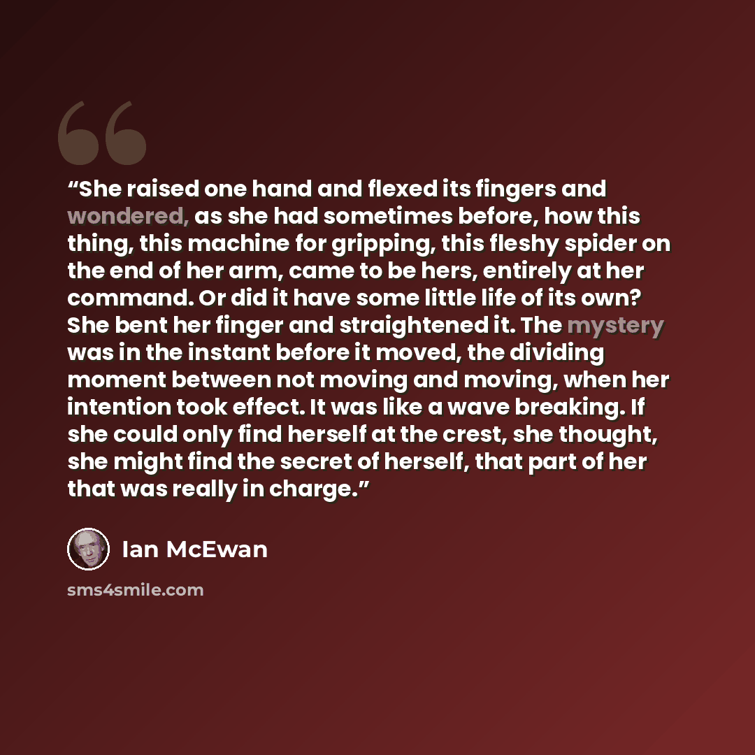 “She raised one hand and flexed its fingers and wondered, as she had sometimes before, how this thing, this machine for gripping, this fleshy spider on the end of her arm, came to be hers, entirely at her command. Or did it have some little life of its own? She bent her finger and straightened it…” quote by Ian McEwan