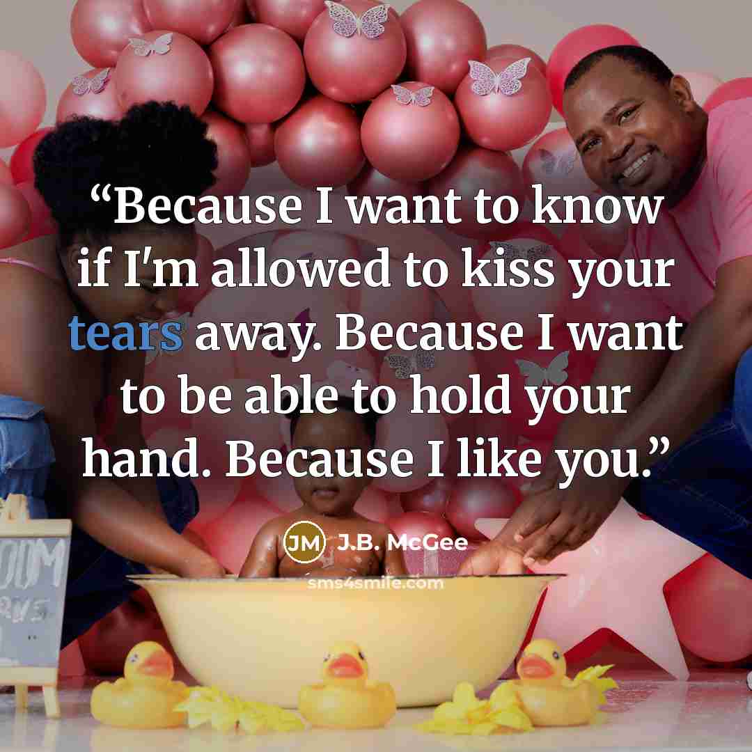 “Because I want to know if I'm allowed to kiss your tears away. Because I want to be able to hold your hand. Because I like you.” quote by J.B. McGee