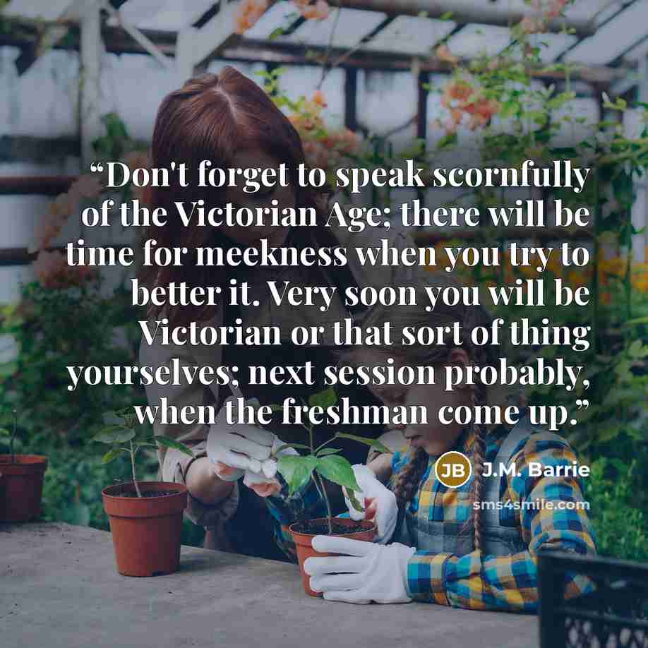 “Don't forget to speak scornfully of the Victorian Age; there will be time for meekness when you try to better it. Very soon you will be Victorian or that sort of thing yourselves; next session probably, when the freshman come up.” quote by J.M. Barrie