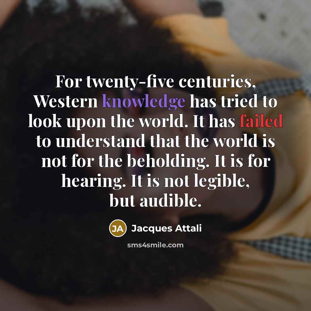 “For twenty-five centuries, Western knowledge has tried to look upon the world. It has failed to understand that the world is not for the beholding. It is for hearing. It is not legible, but audible.” quote by Jacques Attali