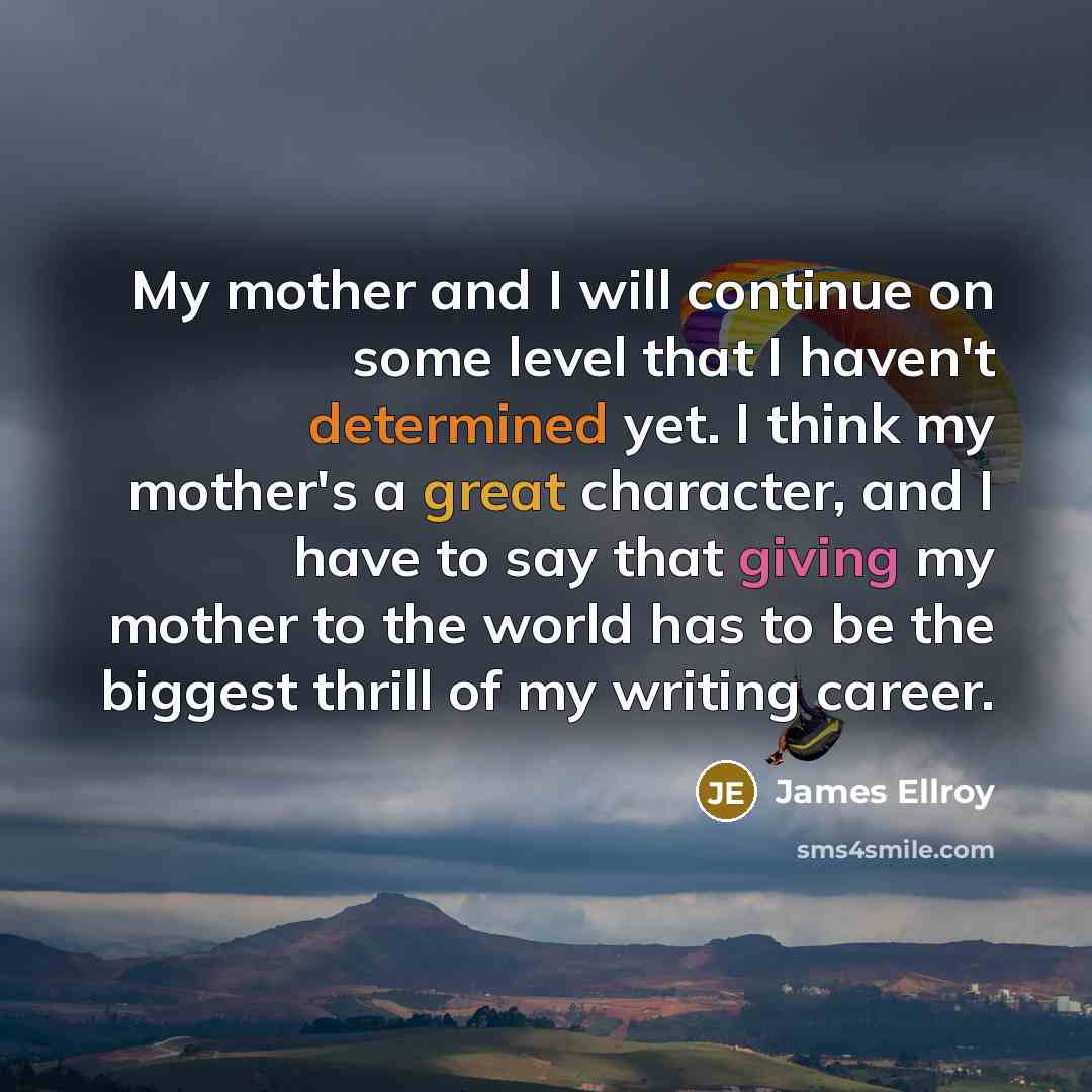 “My mother and I will continue on some level that I haven't determined yet. I think my mother's a great character, and I have to say that giving my mother to the world has to be the biggest thrill of my writing career.” quote by James Ellroy