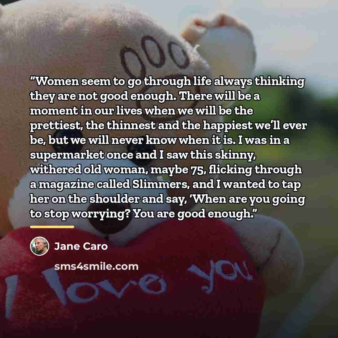 “Women seem to go through life always thinking they are not good enough. There will be a moment in our lives when we will be the prettiest, the thinnest and the happiest we’ll ever be, but we will never know when it is. I was in a supermarket once and I saw this skinny, withered old woman, maybe…” quote by Jane Caro