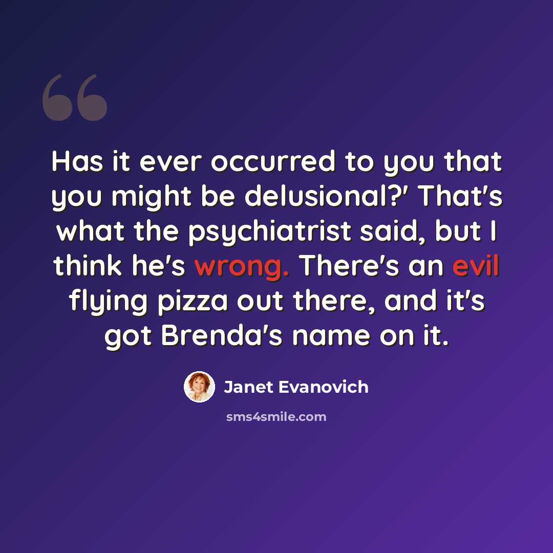 “Has it ever occurred to you that you might be delusional?' That's what the psychiatrist said, but I think he's wrong. There's an evil flying pizza out there, and it's got Brenda's name on it.” quote by Janet Evanovich
