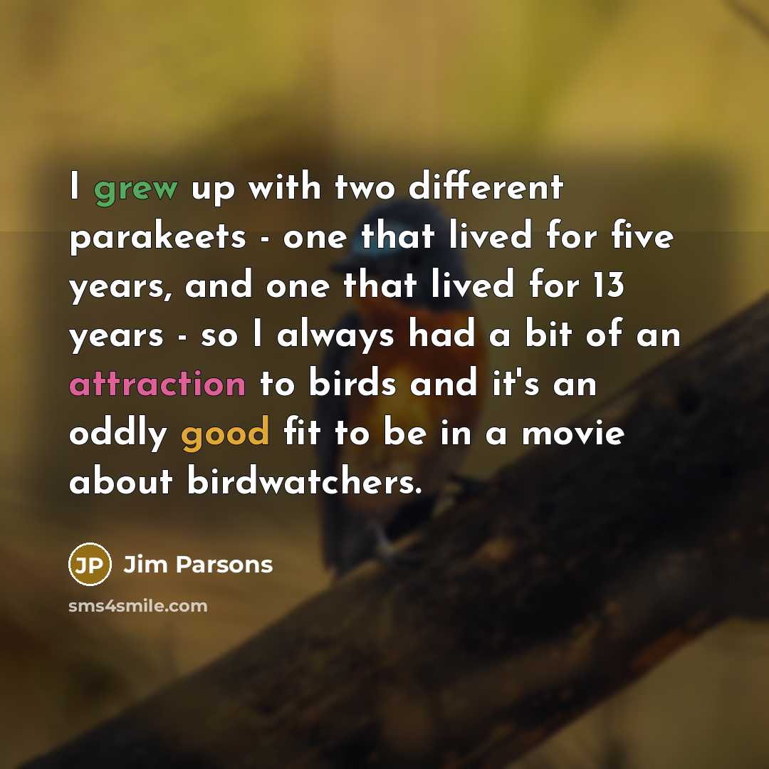 “I grew up with two different parakeets - one that lived for five years, and one that lived for 13 years - so I always had a bit of an attraction to birds and it's an oddly good fit to be in a movie about birdwatchers.” quote by Jim Parsons