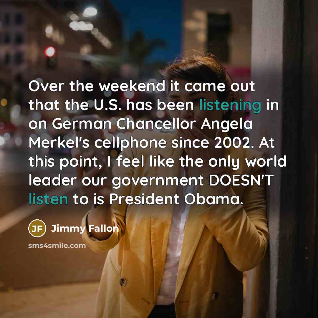 “Over the weekend it came out that the U.S. has been listening in on German Chancellor Angela Merkel's cellphone since 2002. At this point, I feel like the only world leader our government DOESN'T listen to is President Obama.” quote by Jimmy Fallon