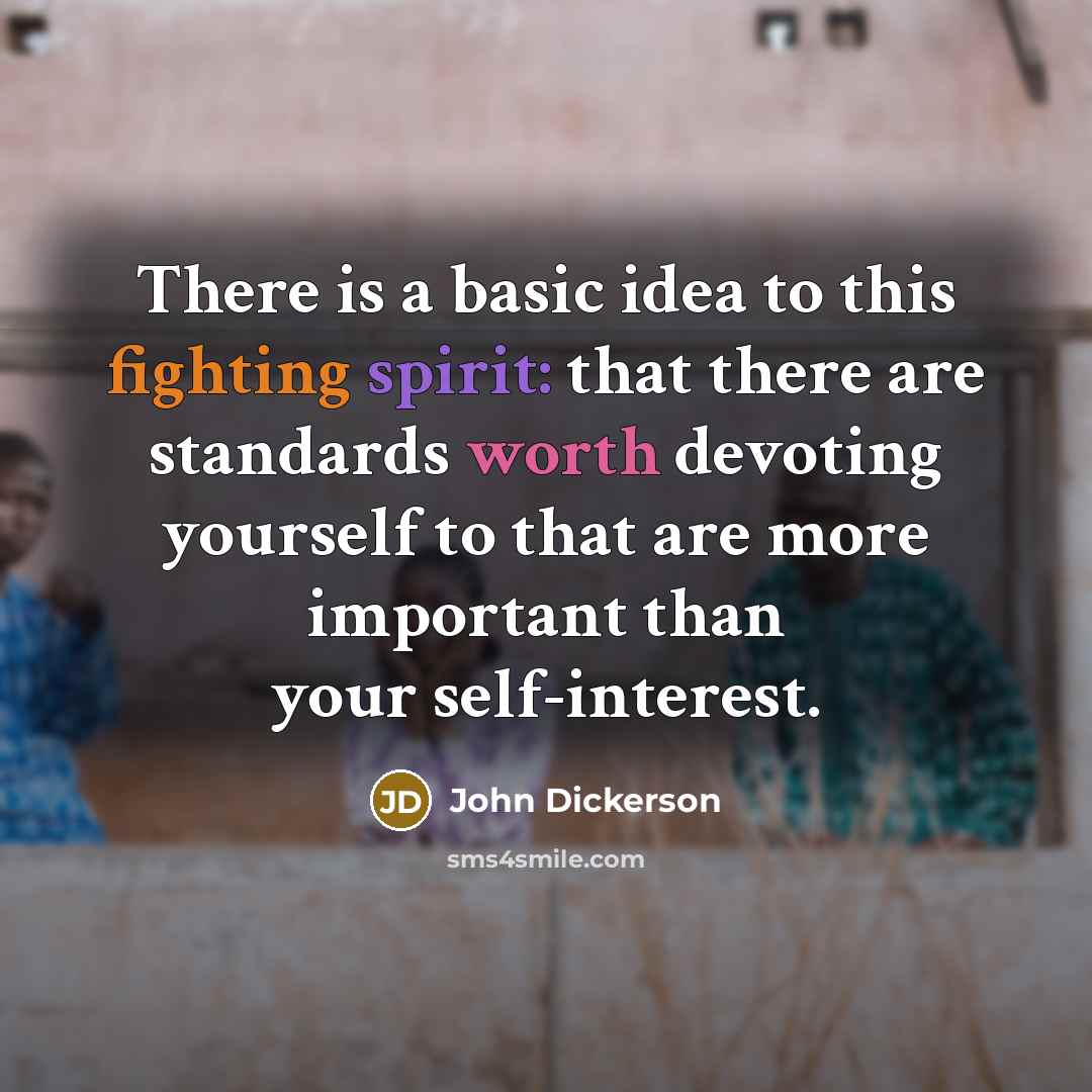 “There is a basic idea to this fighting spirit: that there are standards worth devoting yourself to that are more important than your self-interest.” quote by John Dickerson