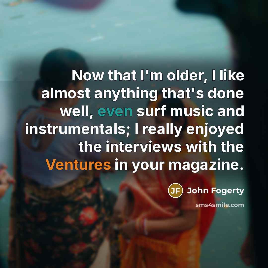 “Now that I'm older, I like almost anything that's done well, even surf music and instrumentals; I really enjoyed the interviews with the Ventures in your magazine.” quote by John Fogerty