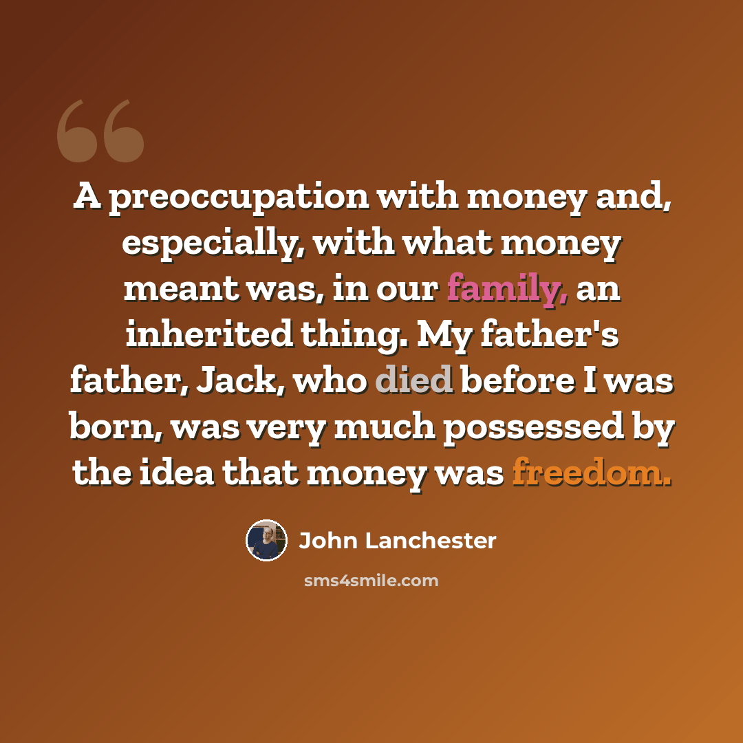 “A preoccupation with money and, especially, with what money meant was, in our family, an inherited thing. My father's father, Jack, who died before I was born, was very much possessed by the idea that money was freedom.” quote by John Lanchester