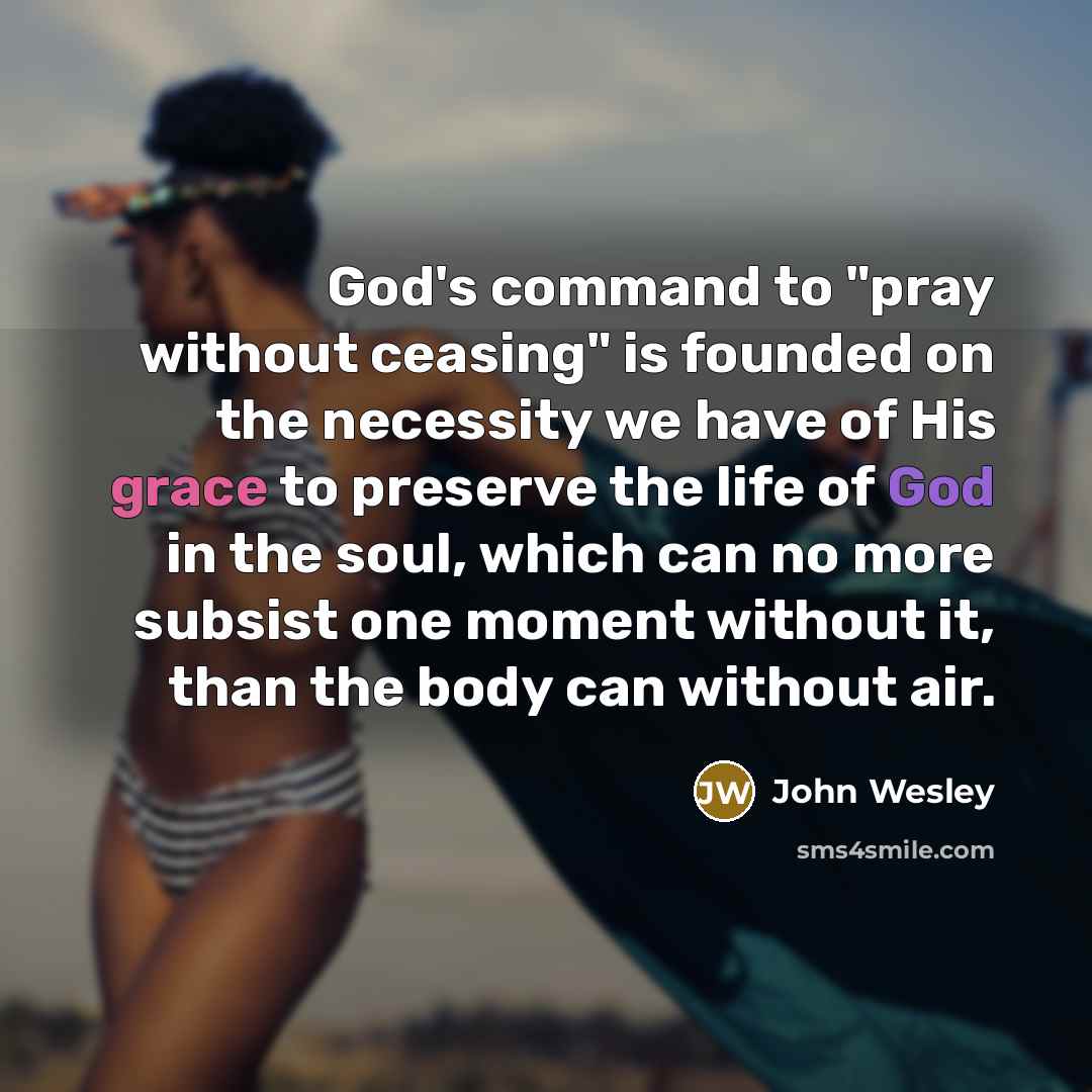 “God's command to "pray without ceasing" is founded on the necessity we have of His grace to preserve the life of God in the soul, which can no more subsist one moment without it, than the body can without air.” quote by John Wesley
